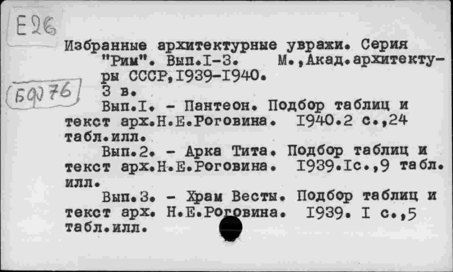 ﻿ЕЭС,
Избранные архитектурные увражи. Серия ’’Рим”. Вып.1-3. М.,Акад.архитекту
ры СССР, 1939-1940. 3 в.
Вып.1. - Пантеон.

Подбор таблиц и . 1940.2 с.,24
текст арх.Н.Е.Роговина табл.илл.
Вып.2. - Арка Тита. Подбор таблиц и текст арх.Н.Е.Роговина. 1939.1с.,9 табл
илл.
Вып.З. - Храм Весты, текст арх. Н.Е.Роговина, табл.илл. А
Подбор таблиц и
1939. I с.,5